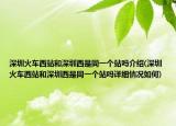 深圳火车西站和深圳西是同一个站吗介绍(深圳火车西站和深圳西是同一个站吗详细情况如何)