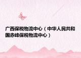 广西保税物流中心（中华人民共和国赤峰保税物流中心）