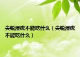 尖锐湿疣不能吃什么（尖锐湿疣不能吃什么）