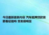 今日最新更新内容 汽车抵押贷款需要看征信吗 答案很明显