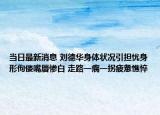 当日最新消息 刘德华身体状况引担忧身形佝偻嘴唇惨白 走路一瘸一拐疲惫憔悴