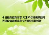 今日最新更新内容 天津30号还做核酸吗 天津疫情最新消息今天哪些区域封闭