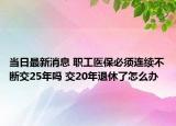 当日最新消息 职工医保必须连续不断交25年吗 交20年退休了怎么办
