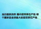 当日最新消息 国内翡翠原石产地 哪个国家是全球最大的翡翠原石产地