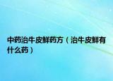中药治牛皮鲜药方（治牛皮鲜有什么药）