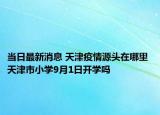 当日最新消息 天津疫情源头在哪里 天津市小学9月1日开学吗