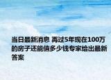 当日最新消息 再过5年现在100万的房子还能值多少钱专家给出最新答案