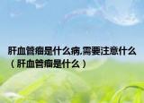 肝血管瘤是什么病,需要注意什么（肝血管瘤是什么）