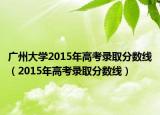 广州大学2015年高考录取分数线（2015年高考录取分数线）
