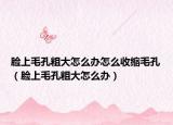 脸上毛孔粗大怎么办怎么收缩毛孔（脸上毛孔粗大怎么办）