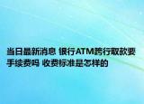 当日最新消息 银行ATM跨行取款要手续费吗 收费标准是怎样的