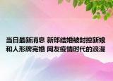 当日最新消息 新郎结婚被封控新娘和人形牌完婚 网友疫情时代的浪漫