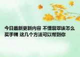 今日最新更新内容 不懂翡翠该怎么买手镯 这几个方法可以帮到你