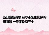 当日最新消息 翡翠市场的陷阱你知道吗 一般来说有三个