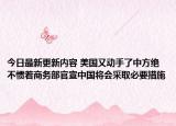 今日最新更新内容 美国又动手了中方绝不惯着商务部官宣中国将会采取必要措施