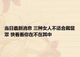 当日最新消息 三种女人不适合戴翡翠 快看看你在不在其中