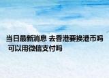 当日最新消息 去香港要换港币吗 可以用微信支付吗