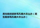 男生脸部皮肤毛孔粗大怎么办（男生脸部毛孔粗大怎么办）