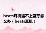 beats耳机连不上蓝牙怎么办（beats耳机）