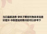 当日最新消息 穿袜子睡觉对身体来说是好是坏 中医是如何看待的可以参考下