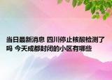 当日最新消息 四川停止核酸检测了吗 今天成都封闭的小区有哪些