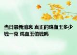 当日最新消息 真正的鸡血玉多少钱一克 鸡血玉值钱吗