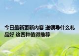 今日最新更新内容 送领导什么礼品好 这四种值得推荐