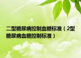 二型糖尿病控制血糖标准（2型糖尿病血糖控制标准）