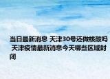 当日最新消息 天津30号还做核酸吗 天津疫情最新消息今天哪些区域封闭