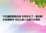 今日最新更新内容 车贷还完了一直没解压有期限吗 可以让别人去银行办理吗