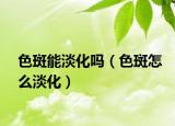 色斑能淡化吗（色斑怎么淡化）