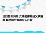 当日最新消息 女儿病床旁给父亲跳舞 母亲回应看着令人心酸