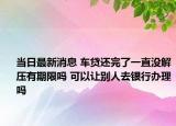 当日最新消息 车贷还完了一直没解压有期限吗 可以让别人去银行办理吗