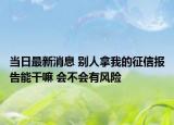 当日最新消息 别人拿我的征信报告能干嘛 会不会有风险