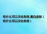吃什么可以淡化色斑,美白皮肤（吃什么可以淡化色斑）