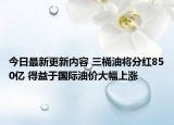 今日最新更新内容 三桶油将分红850亿 得益于国际油价大幅上涨