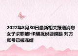 2022年8月30日最新相关报道消息 女子求职被HR骚扰说要摸腿 对方账号已被冻结