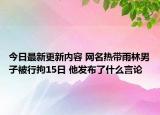 今日最新更新内容 网名热带雨林男子被行拘15日 他发布了什么言论