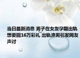 当日最新消息 男子在女友孕期出轨想要回16万彩礼 出轨渣男引发网友声讨
