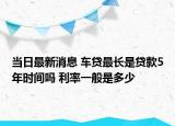 当日最新消息 车贷最长是贷款5年时间吗 利率一般是多少