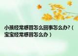 小孩经常感冒怎么回事怎么办?（宝宝经常感冒怎么办）