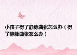 小孩子得了静脉曲张怎么办（得了静脉曲张怎么办）