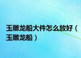 玉雕龙船大件怎么放好（玉雕龙船）