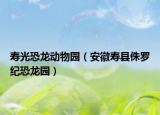 寿光恐龙动物园（安徽寿县侏罗纪恐龙园）