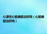 心源性心脏病能治好吗（心脏病能治好吗）