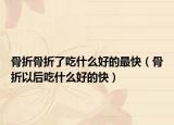 骨折骨折了吃什么好的最快（骨折以后吃什么好的快）