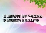 当日最新消息 借呗24点之前还款也算逾期吗 后果这么严重