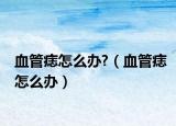 血管痣怎么办?（血管痣怎么办）