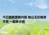 今日最新更新内容 独山玉价格贵不贵 一般多少钱
