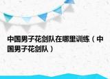 中国男子花剑队在哪里训练（中国男子花剑队）